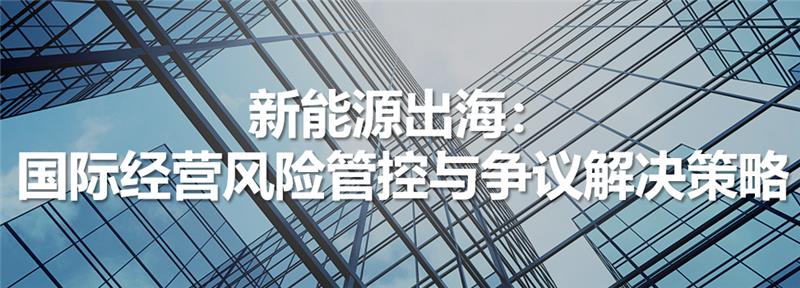 新能源出海：国际经营风险管控与争议解决策略